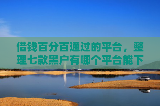 借钱百分百通过的平台，整理七款黑户有哪个平台能下款