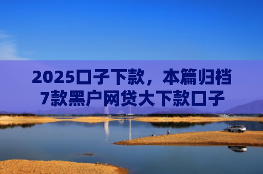 2025口子下款，本篇归档7款黑户网贷大下款口子