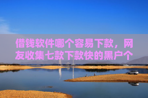 借钱软件哪个容易下款，网友收集七款下款快的黑户个人贷款
