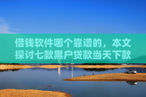 借钱软件哪个靠谱的，本文探讨七款黑户贷款当天下款