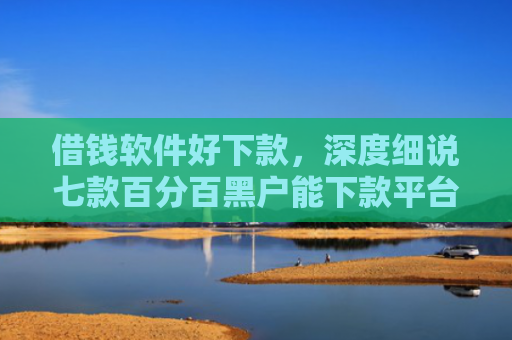 借钱软件好下款，深度细说七款百分百黑户能下款平台吗