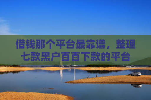 借钱那个平台最靠谱，整理七款黑户百百下款的平台