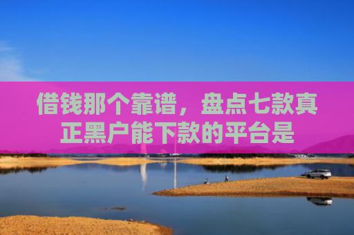 借钱那个靠谱，盘点七款真正黑户能下款的平台是