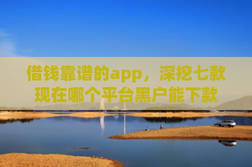 借钱靠谱的app，深挖七款现在哪个平台黑户能下款
