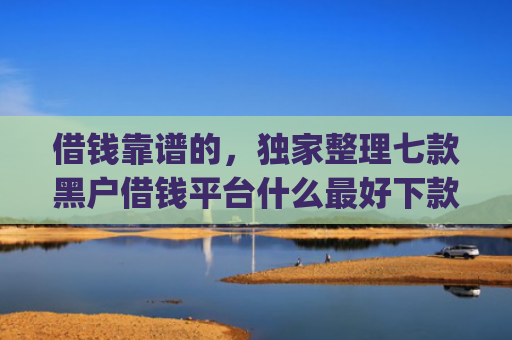 借钱靠谱的，独家整理七款黑户借钱平台什么最好下款app