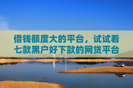 借钱额度大的平台，试试看七款黑户好下款的网贷平台