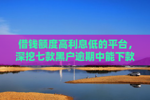 借钱额度高利息低的平台，深挖七款黑户逾期中能下款的平台