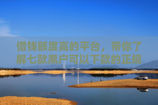 借钱额度高的平台，带你了解七款黑户可以下款的正规平台