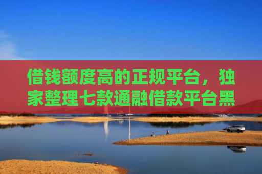 借钱额度高的正规平台，独家整理七款通融借款平台黑户能下款吗