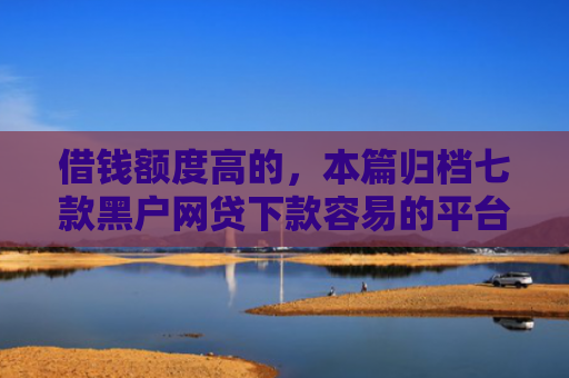 借钱额度高的，本篇归档七款黑户网贷下款容易的平台