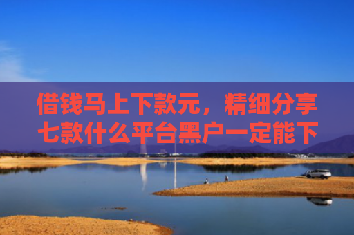 借钱马上下款元，精细分享七款什么平台黑户一定能下款