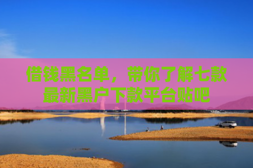 借钱黑名单，带你了解七款最新黑户下款平台贴吧