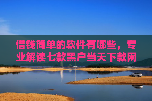 借钱简单的软件有哪些，专业解读七款黑户当天下款网贷平台