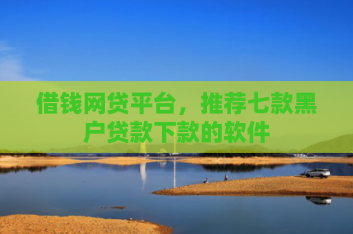 借钱网贷平台，推荐七款黑户贷款下款的软件