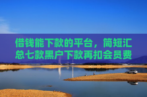 借钱能下款的平台，简短汇总七款黑户下款再扣会员费平台
