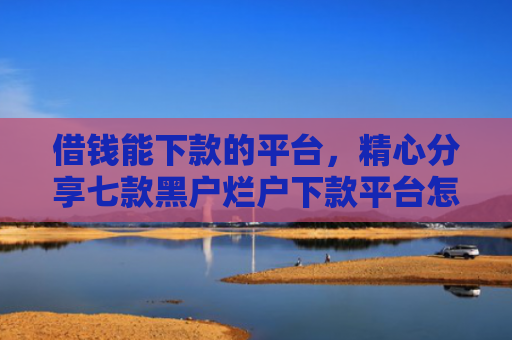 借钱能下款的平台，精心分享七款黑户烂户下款平台怎么办