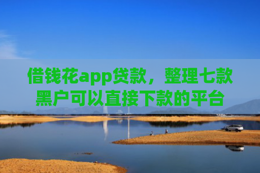 借钱花app贷款，整理七款黑户可以直接下款的平台