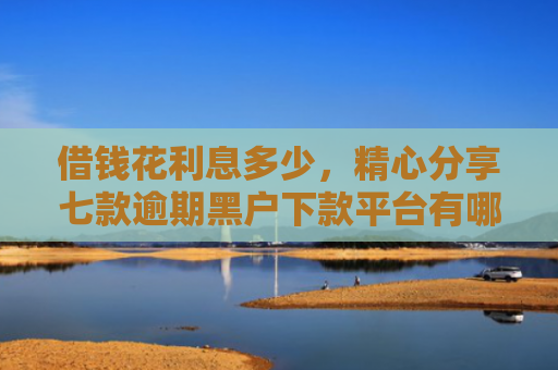 借钱花利息多少，精心分享七款逾期黑户下款平台有哪些