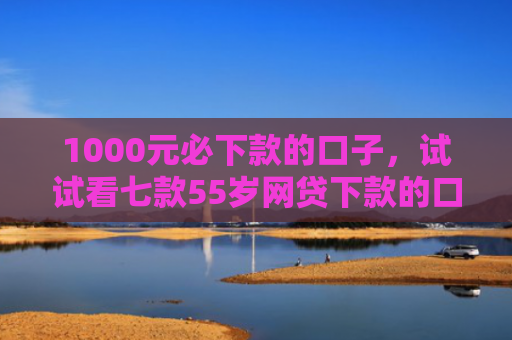 1000元必下款的口子，试试看七款55岁网贷下款的口子