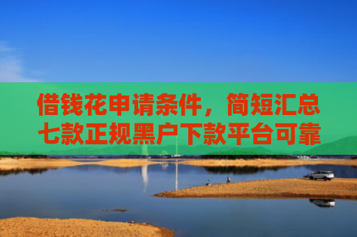 借钱花申请条件，简短汇总七款正规黑户下款平台可靠吗