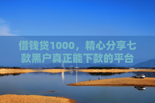 借钱贷1000，精心分享七款黑户真正能下款的平台
