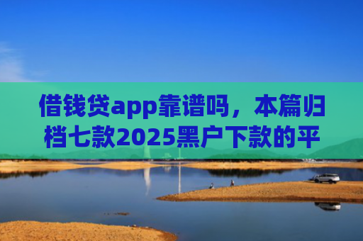 借钱贷app靠谱吗，本篇归档七款2025黑户下款的平台