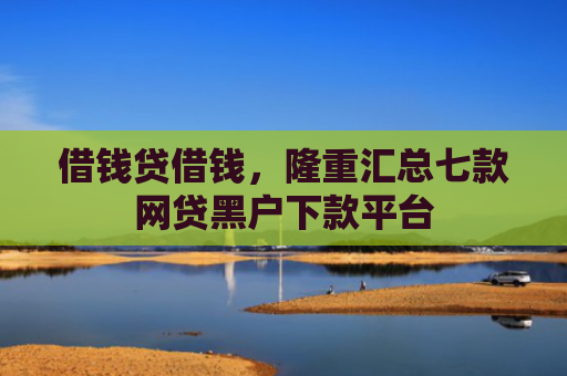 借钱贷借钱，隆重汇总七款网贷黑户下款平台