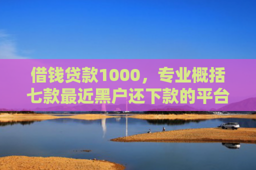 借钱贷款1000，专业概括七款最近黑户还下款的平台
