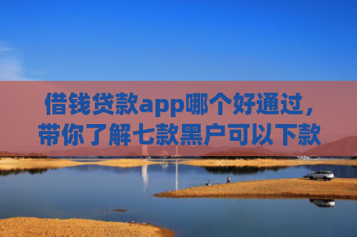借钱贷款app哪个好通过，带你了解七款黑户可以下款的平台
