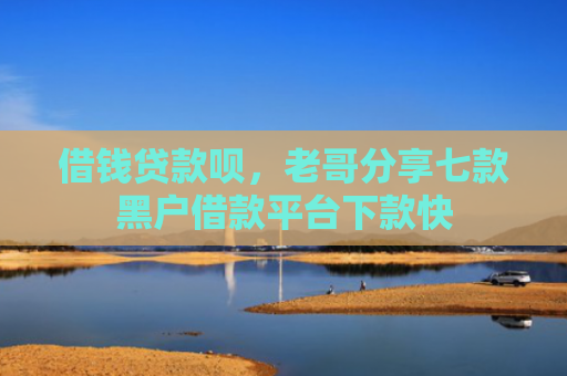 借钱贷款呗，老哥分享七款黑户借款平台下款快
