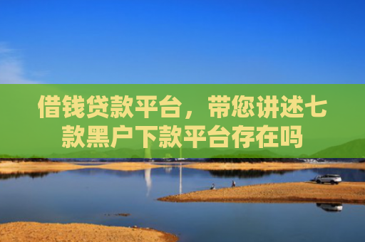 借钱贷款平台，带您讲述七款黑户下款平台存在吗