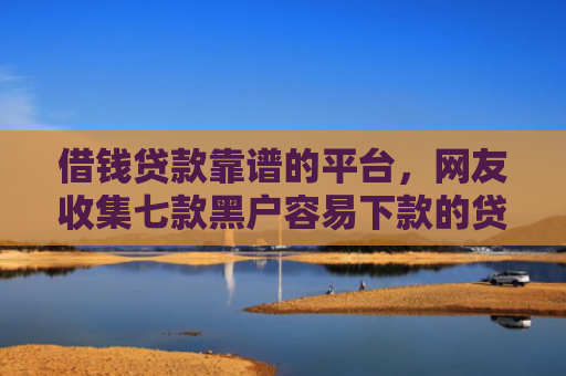 借钱贷款靠谱的平台，网友收集七款黑户容易下款的贷款平台