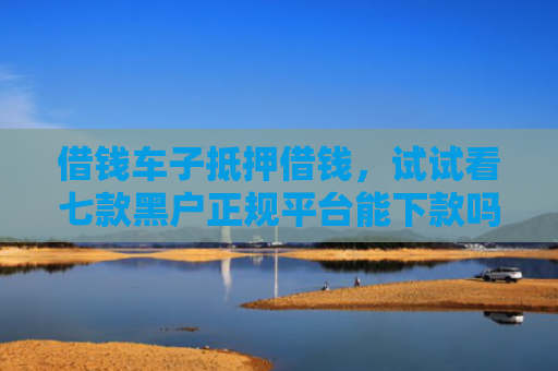 借钱车子抵押借钱，试试看七款黑户正规平台能下款吗