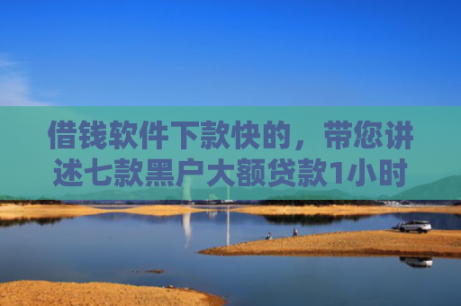 借钱软件下款快的，带您讲述七款黑户大额贷款1小时下款