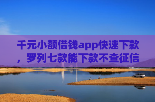 千元小额借钱app快速下款，罗列七款能下款不查征信的平台