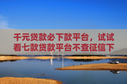 千元贷款必下款平台，试试看七款贷款平台不查征信下款快