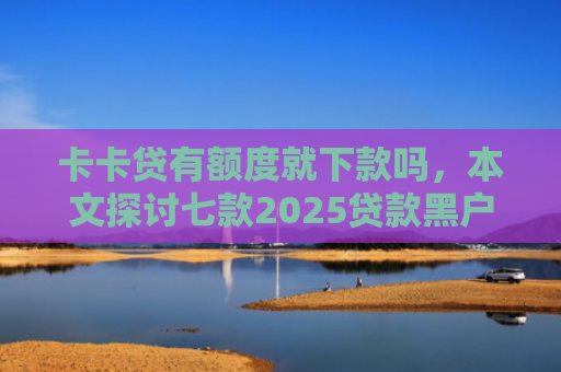 卡卡贷有额度就下款吗，本文探讨七款2025贷款黑户下款