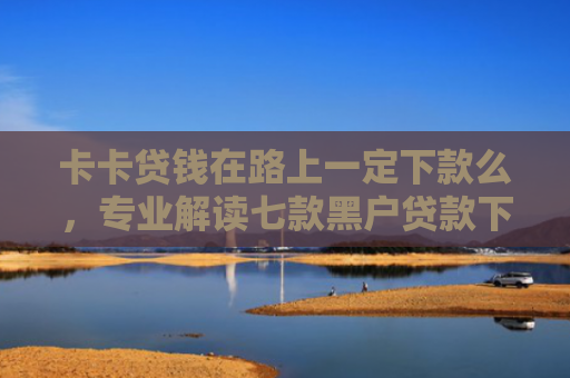 卡卡贷钱在路上一定下款么，专业解读七款黑户贷款下款给点位