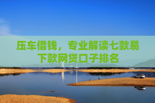 压车借钱，专业解读七款易下款网贷口子排名