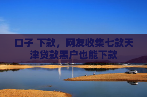 口子 下款，网友收集七款天津贷款黑户也能下款