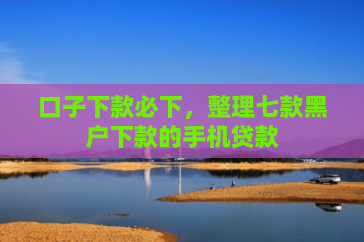 口子下款必下，整理七款黑户下款的手机贷款