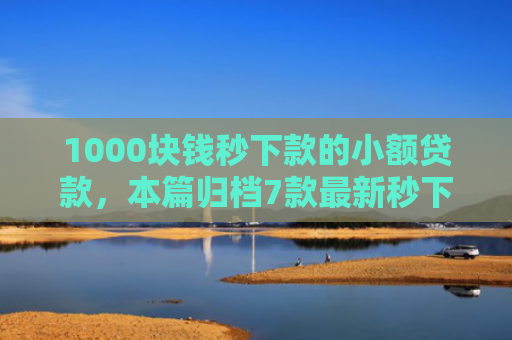 1000块钱秒下款的小额贷款，本篇归档7款最新秒下款的网贷口子
