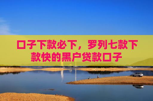 口子下款必下，罗列七款下款快的黑户贷款口子
