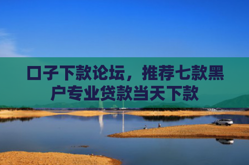 口子下款论坛，推荐七款黑户专业贷款当天下款