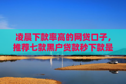 凌晨下款率高的网贷口子，推荐七款黑户贷款秒下款是真的吗