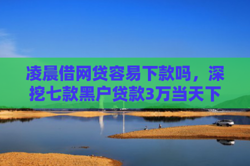 凌晨借网贷容易下款吗，深挖七款黑户贷款3万当天下款