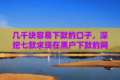 几千块容易下款的口子，深挖七款求现在黑户下款的网贷