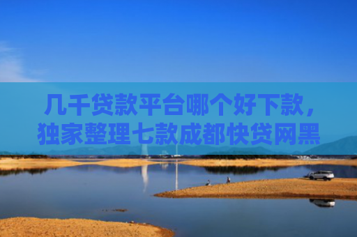 几千贷款平台哪个好下款，独家整理七款成都快贷网黑户能下款吗