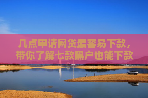 几点申请网贷最容易下款，带你了解七款黑户也能下款的大额网贷
