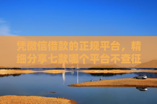 凭微信借款的正规平台，精细分享七款哪个平台不查征信下款